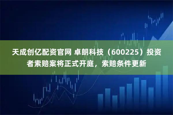天成创亿配资官网 卓朗科技（600225）投资者索赔案将正式开庭，索赔条件更新