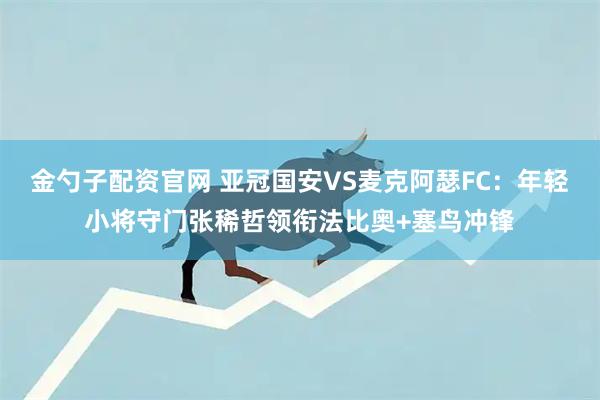 金勺子配资官网 亚冠国安VS麦克阿瑟FC：年轻小将守门张稀哲领衔法比奥+塞鸟冲锋
