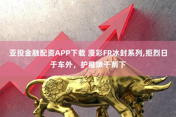亚投金融配资APP下载 漫彩FR冰封系列,拒烈日于车外，护稚嫩于荫下