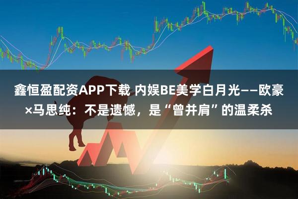 鑫恒盈配资APP下载 内娱BE美学白月光——欧豪×马思纯：不是遗憾，是“曾并肩”的温柔杀
