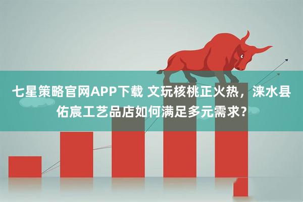 七星策略官网APP下载 文玩核桃正火热,涞水县佑宸工艺品店如何满足多元需求?