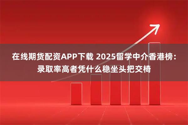在线期货配资APP下载 2025留学中介香港榜：录取率高者凭什么稳坐头把交椅