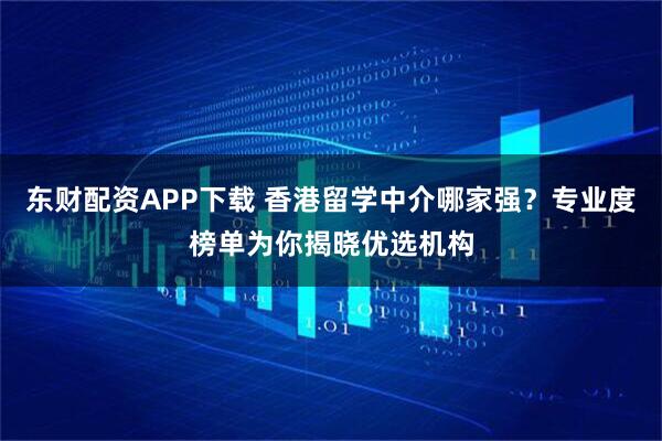 东财配资APP下载 香港留学中介哪家强？专业度榜单为你揭晓优选机构