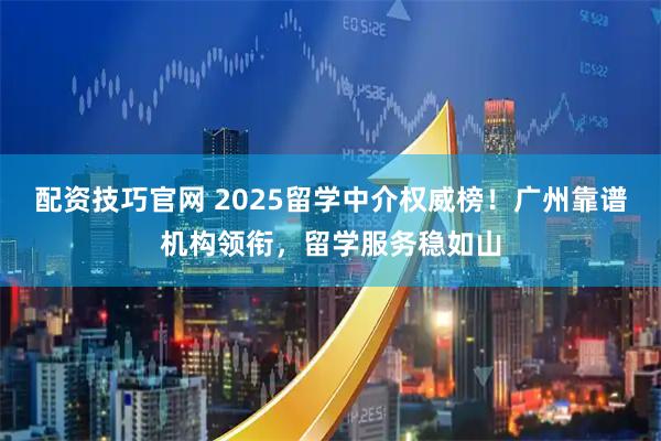 配资技巧官网 2025留学中介权威榜!广州靠谱机构领衔,留学服务稳如山