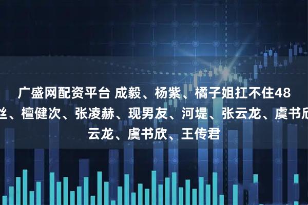 广盛网配资平台 成毅、杨紫、橘子姐扛不住48猛攻？肉丝、檀健次、张凌赫、现男友、河堤、张云龙、虞书欣、王传君
