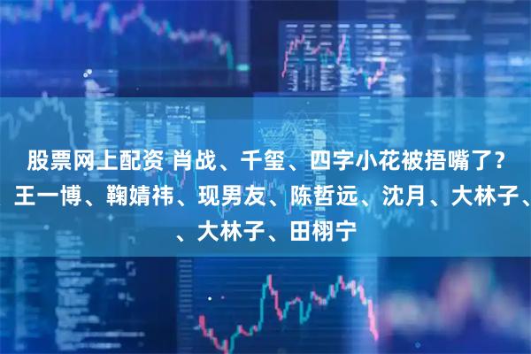 股票网上配资 肖战、千玺、四字小花被捂嘴了？赵丽颖、王一博、鞠婧祎、现男友、陈哲远、沈月、大林子、田栩宁