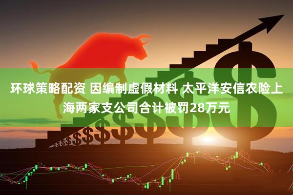 环球策略配资 因编制虚假材料 太平洋安信农险上海两家支公司合计被罚28万元