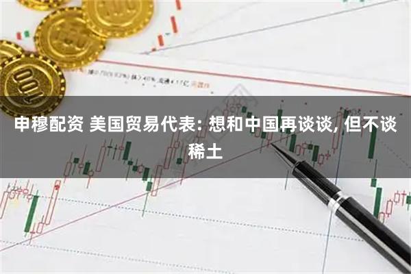 申穆配资 美国贸易代表: 想和中国再谈谈, 但不谈稀土