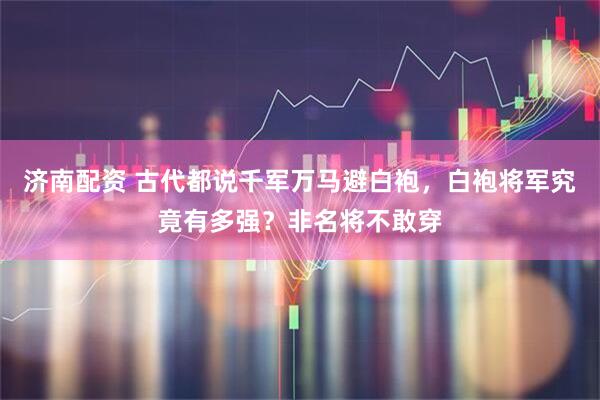济南配资 古代都说千军万马避白袍，白袍将军究竟有多强？非名将不敢穿