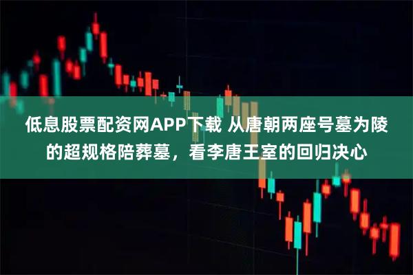 低息股票配资网APP下载 从唐朝两座号墓为陵的超规格陪葬墓，看李唐王室的回归决心
