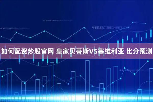 如何配资炒股官网 皇家贝蒂斯VS塞维利亚 比分预测