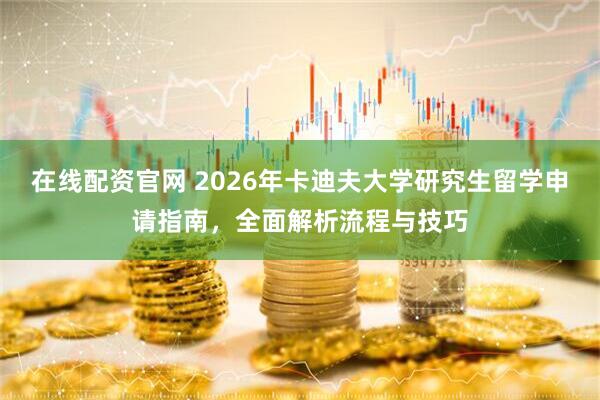 在线配资官网 2026年卡迪夫大学研究生留学申请指南,全面解析流程与技巧