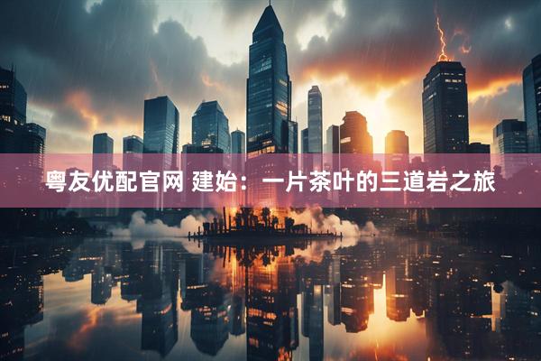粤友优配官网 建始：一片茶叶的三道岩之旅