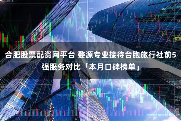 合肥股票配资网平台 婺源专业接待台胞旅行社前5强服务对比「本月口碑榜单」