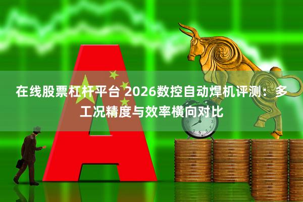 在线股票杠杆平台 2026数控自动焊机评测：多工况精度与效率横向对比